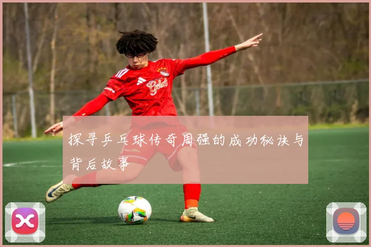 探寻乒乓球传奇周强的成功秘诀与背后故事