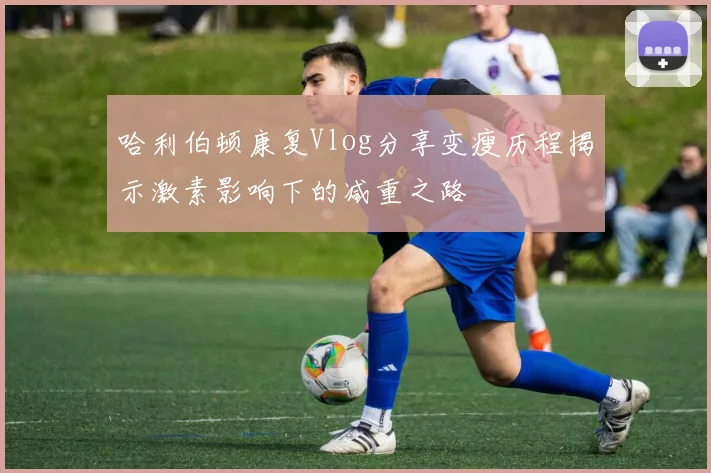 哈利伯顿康复Vlog分享变瘦历程揭示激素影响下的减重之路