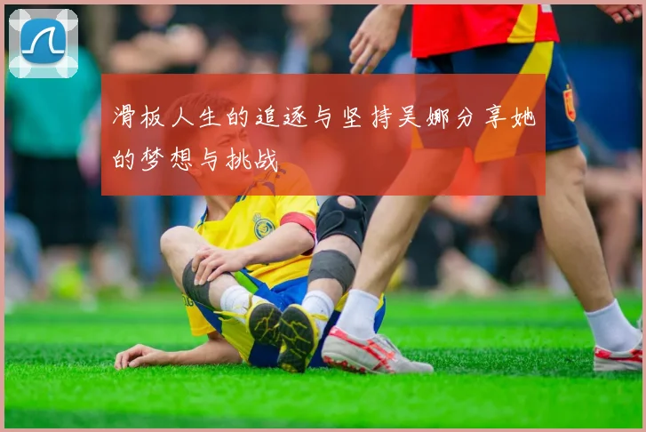 滑板人生的追逐与坚持吴娜分享她的梦想与挑战