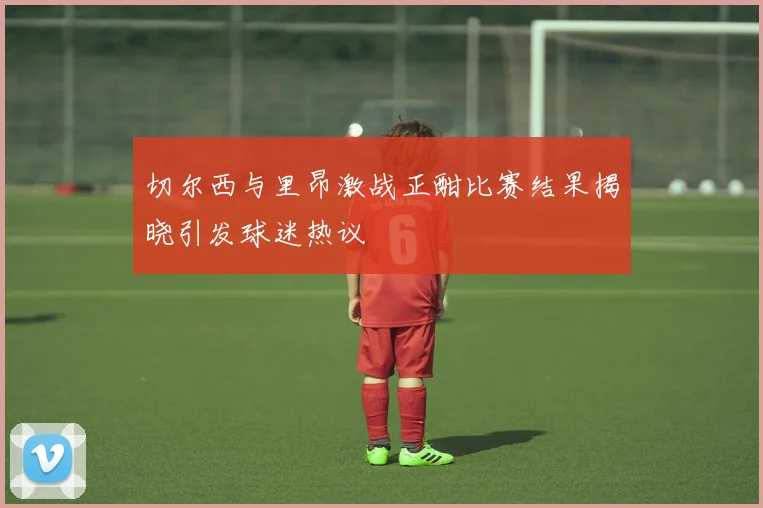 切尔西与里昂激战正酣比赛结果揭晓引发球迷热议