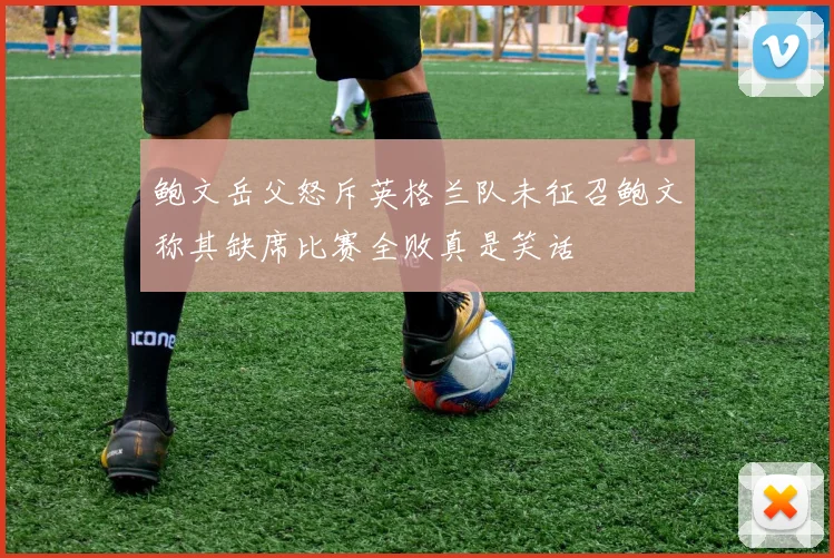 鲍文岳父怒斥英格兰队未征召鲍文称其缺席比赛全败真是笑话